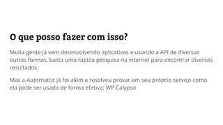 O que posso fazer com ela?
Muita gente já vem desenvolvendo aplicativos e usando a API de diversas
outras formas, basta uma rápida pesquisa na internet para encontrar diversos
resultados.
Mas a Automattic já foi além e resolveu provar no WordPress.com como ela
pode ser usada de forma efetiva: WP Calypso
 
