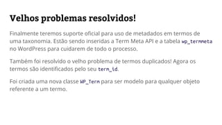 Velhos problemas resolvidos!
Finalmente teremos suporte oficial para uso de metadados nos termos das
taxonomias. Estão sendo inseridas a Term Meta API e a tabela wp_termmeta
para cuidarem de todo o processo.
Também foi resolvido o velho problema de termos duplicados!
Agora os termos são identificados pelo seu term_id.
Foi criada uma nova classe-modelo WP_Term para ser referência de qualquer
objeto de um termo.
 