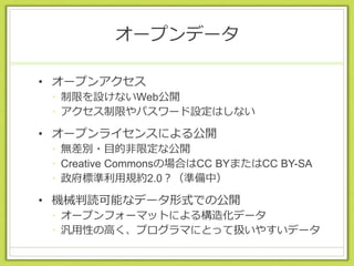 オープンデータ
• オープンアクセス
• 制限を設けないWeb公開
• アクセス制限やパスワード設定はしない
• オープンライセンスによる公開
• 無差別・目的非限定な公開
• Creative Commonsの場合はCC BYまたはCC BY-SA
• 政府標準利用規約2.0？（準備中）
• 機械判読可能なデータ形式での公開
• オープンフォーマットによる構造化データ
• 汎用性の高く、プログラマにとって扱いやすいデータ
 