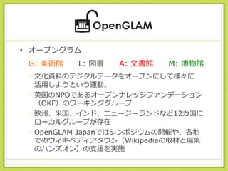 • オープングラム
• 文化資料のデジタルデータをオープンにして様々に
活用しようという運動。
• 英国のNPOであるオープンナレッジファンデーション
（OKF）のワーキンググループ
• 欧州、米国、インド、ニュージーランドなど12カ国に
ローカルグループが存在
• OpenGLAM Japanではシンポジウムの開催や、各地
でのウィキペディアタウン（Wikipediaの取材と編集
のハンズオン）の支援を実施
G: 美術館 L: 図書 A: 文書館 M: 博物館
 
