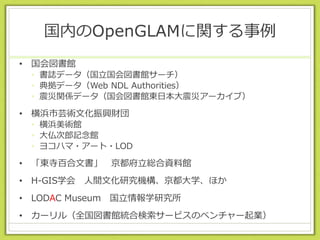 国内のOpenGLAMに関する事例
• 国会図書館
• 書誌データ（国立国会図書館サーチ）
• 典拠データ（Web NDL Authorities）
• 震災関係データ（国会図書館東日本大震災アーカイブ）
• 横浜市芸術文化振興財団
• 横浜美術館
• 大仏次郎記念館
• ヨコハマ・アート・LOD
• 「東寺百合文書」 京都府立総合資料館
• H-GIS学会 人間文化研究機構、京都大学、ほか
• LODAC Museum 国立情報学研究所
• カーリル（全国図書館統合検索サービスのベンチャー起業）
 