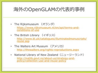 海外のOpenGLAMの代表的事例
• The Rijksmuseum （オランダ）
• https://www.rijksmuseum.nl/en/api/terms-and-
conditions-of-use
• The British Library （イギリス）
• http://www.bl.uk/catalogues/illuminatedmanuscripts/
reuse.asp
• The Walters Art Museum （アメリカ）
• http://thewalters.org/rights-reproductions.aspx
• National Library of New Zealand（ニュージーランド）
• http://natlib.govt.nz/about-us/strategy-and-
policy/collection-use-and-reuse-policy
 
