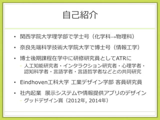 自己紹介
• 関西学院大学理学部で学士号（化学科→物理科）
• 奈良先端科学技術大学院大学で博士号（情報工学）
• 博士後期課程在学中に研修研究員としてATRに
• 人工知能研究者・インタラクション研究者・心理学者・
認知科学者・言語学者・言語哲学者などとの共同研究
• Eindhoven工科大学 工業デザイン学部 客員研究員
• 社内起業 展示システムや情報提供アプリのデザイン
• グッドデザイン賞（2012年, 2014年）
 