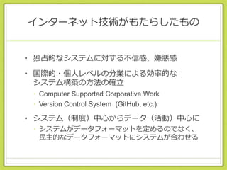 インターネット技術がもたらしたもの
• 独占的なシステムに対する不信感、嫌悪感
• 国際的・個人レベルの分業による効率的な
システム構築の方法の確立
• Computer Supported Corporative Work
• Version Control System (GitHub, etc.)
• システム（制度）中心からデータ（活動）中心に
• システムがデータフォーマットを定めるのでなく、
民主的なデータフォーマットにシステムが合わせる
 