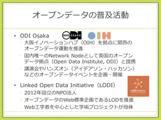 オープンデータの普及活動
• ODI Osaka
• 大阪イノベーションハブ（OIH）を拠点に関西の
オープンデータ運動を推進
• 国内唯一のNetwork Nodeとして英国のオープン
データ拠点（Open Data Institute, ODI）と提携
• 講演会やハンズオン（アイデアソン・ハッカソン）
などのオープンデータイベントを企画・開催
• Linked Open Data Initiative（LODI）
• 2012年設立のNPO法人
• オープンデータのWeb標準企画であるLODを推進
• Web工学者を中心とした学術プロジェクトが母体
 