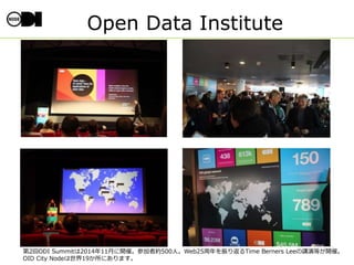 Open Data Institute
第2回ODI Summitは2014年11月に開催。参加者約500人。Web25周年を振り返るTime Berners Leeの講演等が開催。
OID City Nodeは世界19か所にあります。
 