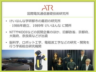 国際電気通信基礎技術研究所
• けいはんな学研都市の最初の研究所
• 1986年創立、1989年 けいはんな に開所
• NTTやKDDIなどの民間企業のほか、旧郵政省、京都府、
大阪府、奈良県などが出資
• 脳科学、ロボット工学、電磁波工学などの研究・開発を
行う学術総合研究機関
2015/7/28
 