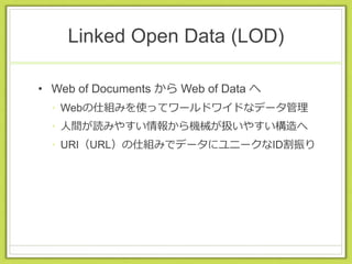 Linked Open Data (LOD)
• Web of Documents から Web of Data へ
• Webの仕組みを使ってワールドワイドなデータ管理
• 人間が読みやすい情報から機械が扱いやすい構造へ
• URI（URL）の仕組みでデータにユニークなID割振り
 