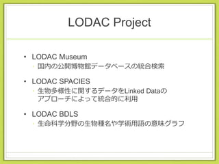 LODAC Project
• LODAC Museum
• 国内の公開博物館データベースの統合検索
• LODAC SPACIES
• 生物多様性に関するデータをLinked Dataの
アプローチによって統合的に利用
• LODAC BDLS
• 生命科学分野の生物種名や学術用語の意味グラフ
 