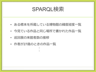 SPARQL検索
• ある標本を所蔵している博物館の緯度経度一覧
• 今見ている作品と同じ場所で書かれた作品一覧
• 巡回展の来館者数の推移
• 作者が27歳のときの作品一覧
：
：
 