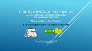BUSINESS SERVICES OF TAMPA BAY LLC
MANAGEMENT AND MARKETING CONSULTING
SURVIVOR POWER TOOL KIT
Motivational Power Tools Workshop
EARN MORE MONEY THAN YOU EVER HAVE BEFORE!
Powerful Tools to keep you MOTIVATED
and on track for Success!
 