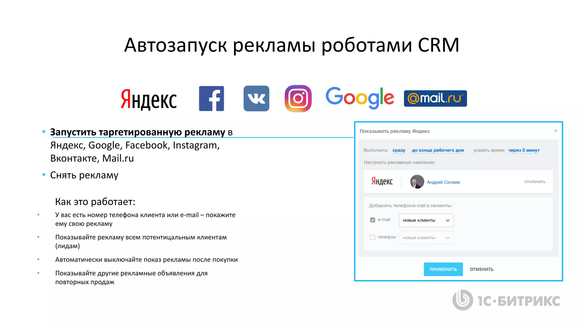 Автозапуск рекламы роботами CRM
• У вас есть номер телефона клиента или e-mail – покажите
ему свою рекламу
• Показывайте рекламу всем потентицальным клиентам
(лидам)
• Автоматически выключайте показ рекламы после покупки
• Показывайте другие рекламные объявления для
повторных продаж
• Запустить таргетированную рекламу в
Яндекс, Google, Facebook, Instagram,
Вконтакте, Mail.ru
• Снять рекламу
Как это работает:
 