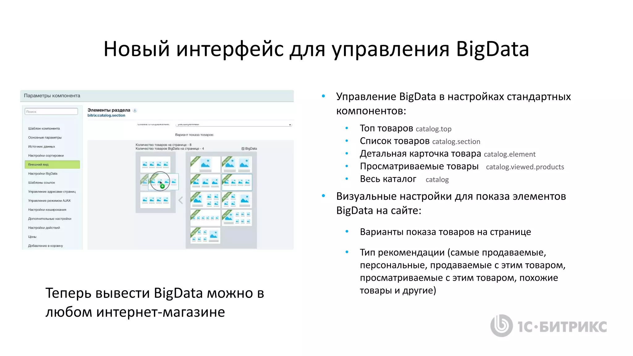 Новый интерфейс для управления BigData
• Управление BigData в настройках стандартных
компонентов:
• Топ товаров catalog.top
• Список товаров catalog.section
• Детальная карточка товара catalog.element
• Просматриваемые товары catalog.viewed.products
• Весь каталог catalog
• Визуальные настройки для показа элементов
BigData на сайте:
• Варианты показа товаров на странице
• Тип рекомендации (самые продаваемые,
персональные, продаваемые с этим товаром,
просматриваемые с этим товаром, похожие
товары и другие)Теперь вывести BigData можно в
любом интернет-магазине
 