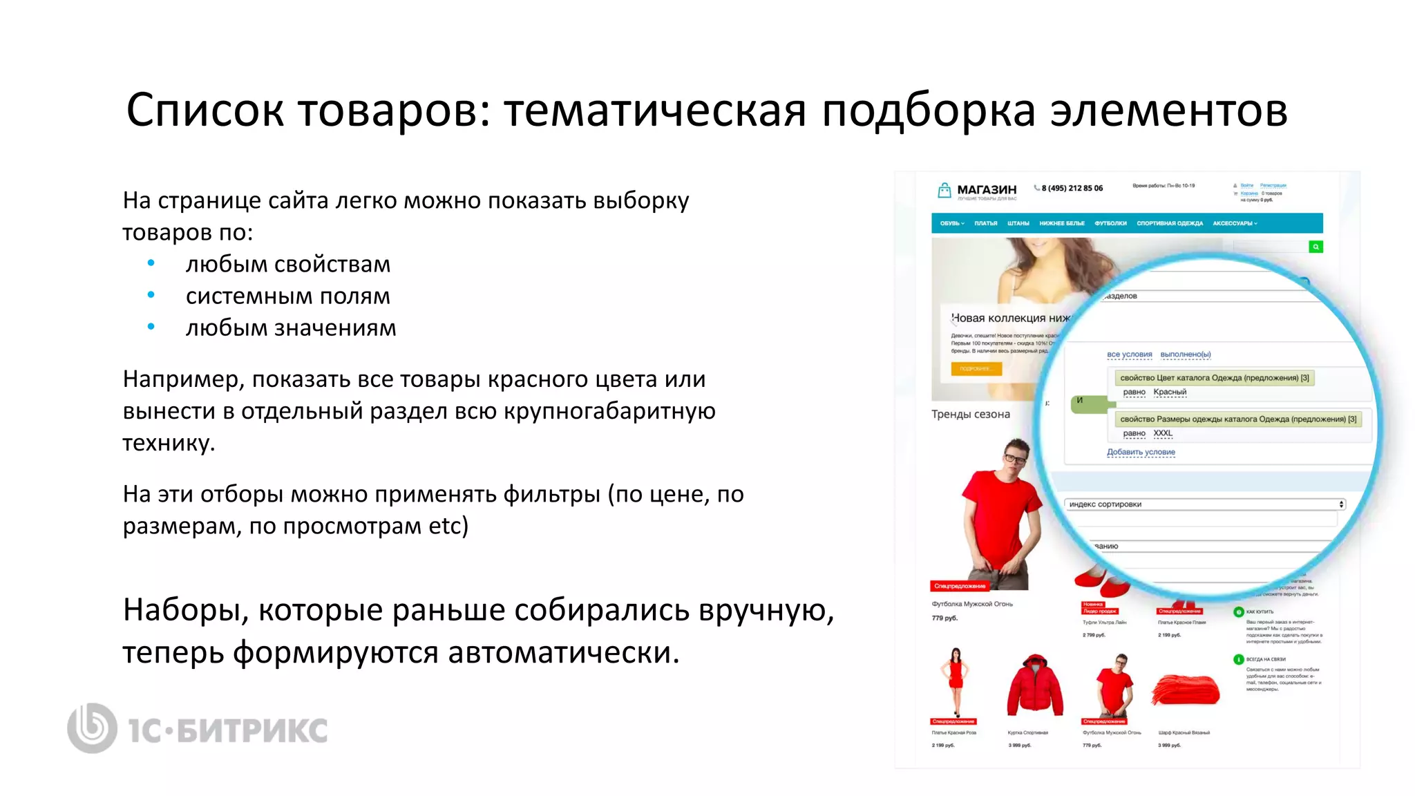 Список товаров: тематическая подборка элементов
На странице сайта легко можно показать выборку
товаров по:
• любым свойствам
• системным полям
• любым значениям
Например, показать все товары красного цвета или
вынести в отдельный раздел всю крупногабаритную
технику.
На эти отборы можно применять фильтры (по цене, по
размерам, по просмотрам etc)
Наборы, которые раньше собирались вручную,
теперь формируются автоматически.
 