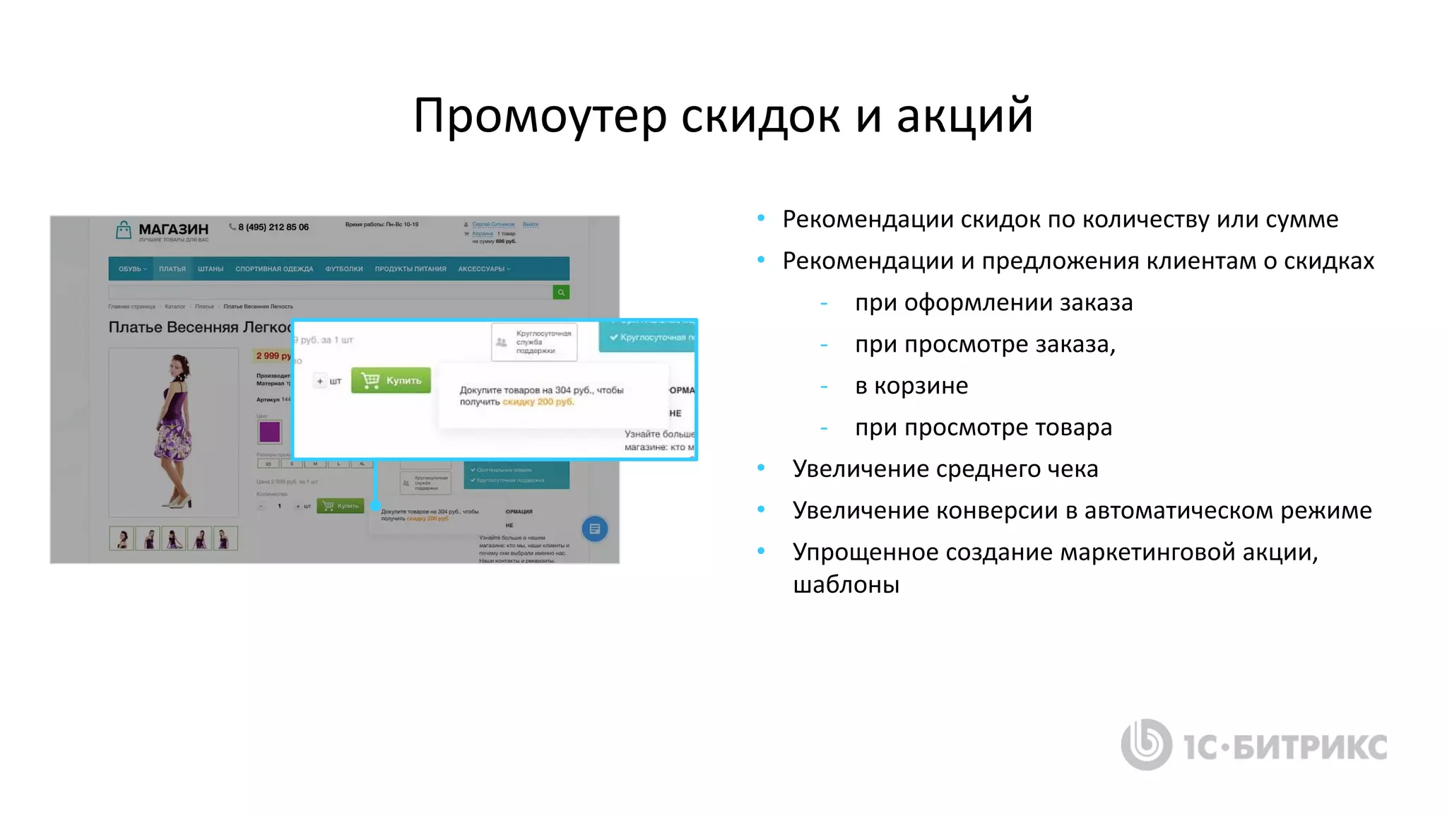Промоутер скидок и акций
• Рекомендации скидок по количеству или сумме
• Рекомендации и предложения клиентам о скидках
- при оформлении заказа
- при просмотре заказа,
- в корзине
- при просмотре товара
• Увеличение среднего чека
• Увеличение конверсии в автоматическом режиме
• Упрощенное создание маркетинговой акции,
шаблоны
 