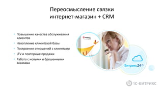 • Повышение качества обслуживания
клиентов
• Накопление клиентской базы
• Построение отношений с клиентами
• LTV и повторные продажи
• Работа с новыми и брошенными
заказами
Переосмысление связки
интернет-магазин + CRM
 