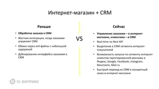 • Обработка заказов в CRM
• Жесткая интеграция, когда заказами
управляет CRM
• Обмен через xml-файлы с небольшой
задержкой
• Дублирование интерфейса заказами в
CRM
Интернет-магазин + CRM
• Управление заказами – в интернет-
магазине, клиентами – в CRM
• Real-time по Rest API
• Выделение в CRM сегмента интернет-
покупателей
• Возможность запуска по сегменту интернет-
клиентов таргетированной рекламы в
Яндекс, Google, Facebook, Instagram,
Вконтакте, Mail.ru
• Быстрый переход из CRM в конкретный
заказ в интернет-магазине
VS
Раньше Сейчас
 