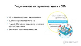 Подключение интернет-магазина к CRM
• Бесшовная интеграция с Битрикс24.CRM
• Быстрое и простое подключение
• К одной CRM можно подключить несколько
интернет-магазинов
• Инструмент повышения конверсии
 
