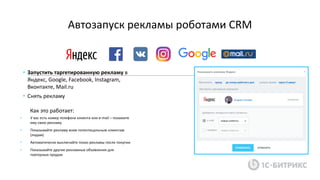 Автозапуск рекламы роботами CRM
• У вас есть номер телефона клиента или e-mail – покажите
ему свою рекламу
• Показывайте рекламу всем потентицальным клиентам
(лидам)
• Автоматически выключайте показ рекламы после покупки
• Показывайте другие рекламные объявления для
повторных продаж
• Запустить таргетированную рекламу в
Яндекс, Google, Facebook, Instagram,
Вконтакте, Mail.ru
• Снять рекламу
Как это работает:
 