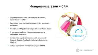 Интернет-магазин + CRM
• Управление заказами – в интернет-магазине,
клиентами – в CRM
• Быстрое и простое подключение CRM к интернет-
магазину
• Несколько ИМ работают с единой клиентской базой
• 2 сценария работы: «Брошенные заказы» и
«Перехват клиента»
• Автозапуск персонализированной рекламы в
Яндекс, Google, Facebook, Instagram, Вконтакте,
Mail.ru
• Запуск сценариев повторных продаж в CRM
 