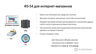 ФЗ-54 для интернет-магазинов
Интернет-магазин
• Карты или Электронные средства платежа
• Для всех интернет-магазинов, почти без исключений
• Каждый кассовый аппарат регистрируется с указанием адреса
сайта в сети и признака интернет-расчетов
• Чек выписать сразу при осуществлении расчета (отклонение
времени не более 5 минут)
• Список товаров в чеке
Для большого объема заказов
- несколько касс («ферма» касс)
Обработка 1 чека за 3-5 секунд
 