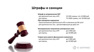Штрафы и санкции
Штраф за неприменение ККТ
- для должностных лиц и ИП 25-50% суммы, min 10 000 руб.
- для юрлиц 75-100% суммы, min 30 000 руб.
При повторном нарушении
- приостановление деятельности ИП и компании до 90 суток
- для должностных лиц - дисквалификация до двух лет
Ненаправление покупателю электронного чека
- для должностных лиц и ИП до 2 000 руб.
- для юрлиц до 10 000 руб.
Старая касса вместо фискального накопителя
- для должностных лиц и ИП до 3 000 руб.
- для юрлиц до 10 000 руб.
 