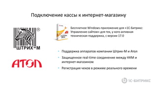 Подключение кассы к интернет-магазину
Бесплатное Windows-приложение для «1С-Битрикс:
Управление сайтом» для тех, у кого активная
техническая поддержка, с версии 17.0
• Поддержка аппаратов компании Штрих-М и Атол
• Защищенное real-time соединение между ККМ и
интернет-магазином
• Регистрация чеков в режиме реального времени
 