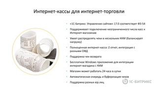 Интернет-кассы для интернет-торговли
• «1С-Битрикс: Управление сайтом» 17.0 соответствует ФЗ-54
• Поддерживает подключение неограниченного числа касс к
Интернет-магазинам
• Умеет распределять чеки в нескольких ККМ (балансирует
нагрузку)
• Полноценная интернет-касса: Z-отчет, интеграция с
разными ОФД
• Поддержка чек-возврата
• Бесплатное Windows приложение для интеграции
интернет-магадина с ККМ
• Магазин может работать 24 часа в сутки
• Автоматическая очередь и буферизация чеков
• Поддержка разных юр.лиц
 