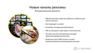 Новые каналы рекламы
Рекламный рынок меняется
• Офлайн-реклама перестает работать, особенно для
малого бизнеса
• Все переходят в онлайн
• В онлайне конкуренция обостряется
• CPA за последние годы вырос в несколько раз
• На смену контекстной рекламе приходит
персонализированная реклама
• Возрастает роль CRM систем и систем
автоматизированного размещения рекламы
 