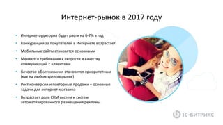 Интернет-рынок в 2017 году
• Интернет-аудитория будет расти на 6-7% в год
• Конкуренция за покупателей в Интернете возрастает
• Мобильные сайты становятся основными
• Меняются требования к скорости и качеству
коммуникаций с клиентами
• Качество обслуживания становится приоритетным
(как на любом зрелом рынке)
• Рост конверсии и повторные продажи – основные
задачи для интернет-магазина
• Возрастает роль CRM систем и систем
автоматизированного размещения рекламы
 