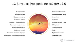 «1С-Битрикс: Управление сайтом» 17.01С-Битрикс: Управление сайтом 17.0
Обновление Композита
Коммуникации на сайте
Консультант
Поддержка
Интернет-магазин + CRM
CRM-трекер
Перехват клиента
Поиск
Виртуальная машина
Переход на HTTPS
Интернет Кассы
Интернет-магазин
BigData в компонентах
Платежные системы
Продажи с подтверждением
Промоутер скидок и акций
Архивирование заказов
Выделение статусов
Развитие холдинговой структуры
Интеграция с торговыми площадками
 