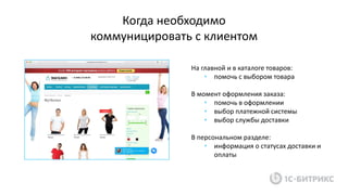 На главной и в каталоге товаров:
• помочь с выбором товара
В момент оформления заказа:
• помочь в оформлении
• выбор платежной системы
• выбор службы доставки
В персональном разделе:
• информация о статусах доставки и
оплаты
Когда необходимо
коммуницировать с клиентом
 