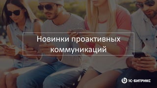 Новинки проактивных
коммуникаций
 