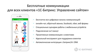 Бесплатные коммуникации
для всех клиентов «1С-Битрикс: Управление сайтом»
• Бесплатно все цифровые каналы коммуникаций:
• онлайн-чат, обратный звонок, facebook, viber, веб-формы
• Специальные сценарии работы с мобильных устройств
• Подключение за 5 минут
• Проактивные коммуникации с клиентами
• Идеальный инструмент для поддержки клиентов
• Автоматическая интеграция с Битрикс24. CRM
 