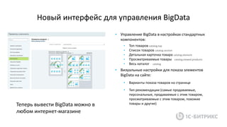 Новый интерфейс для управления BigData
• Управление BigData в настройках стандартных
компонентов:
• Топ товаров catalog.top
• Список товаров catalog.section
• Детальная карточка товара catalog.element
• Просматриваемые товары catalog.viewed.products
• Весь каталог catalog
• Визуальные настройки для показа элементов
BigData на сайте:
• Варианты показа товаров на странице
• Тип рекомендации (самые продаваемые,
персональные, продаваемые с этим товаром,
просматриваемые с этим товаром, похожие
товары и другие)Теперь вывести BigData можно в
любом интернет-магазине
 