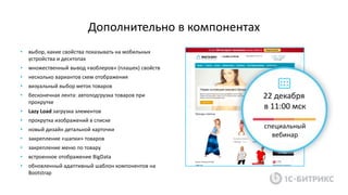 • выбор, какие свойства показывать на мобильных
устройства и десктопах
• множественный вывод «воблеров» (плашек) свойств
• несколько вариантов схем отображения
• визуальный выбор меток товаров
• бесконечная лента: автоподгрузка товаров при
прокрутке
• Lazy Load загрузка элементов
• прокрутка изображений в списке
• новый дизайн детальной карточки
• закрепление «шапки» товаров
• закрепление меню по товару
• встроенное отображение BigData
• обновленный адаптивный шаблон компонентов на
Bootstrap
Дополнительно в компонентах
22 декабря
в 11:00 мск
специальный
вебинар
 