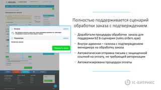 • Доработали процедуру обработки заказа для
поддержки b2 b-сценария (sales.orders.ajax)
• Внутри админки – галочка с подтверждением
менеджера на обработку заказа
• Автоматическая отправка письма с защищенной
ссылкой на оплату, не требующей авторизации
• Автоматизирована процедура оплаты
Полностью поддерживается сценарий
обработки заказа с подтверждением
 