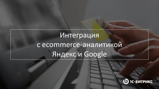 Интеграция
с ecommerce-аналитикой
Яндекс и Google
 