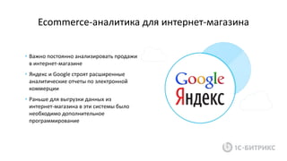 Ecommerce-аналитика для интернет-магазина
• Важно постоянно анализировать продажи
в интернет-магазине
• Яндекс и Google строят расширенные
аналитические отчеты по электронной
коммерции
• Раньше для выгрузки данных из
интернет-магазина в эти системы было
необходимо дополнительное
программирование
 