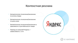 Контекстная реклама
• Автоматическое отключение/включение
по остатку товара
• Автоматическое отключение/включение
по цене клика
• Автоматическое отключение/включение в
зависимости от рентабельности товара
• Переход на новый API Яндекса –
совместимость с 17.0
 
