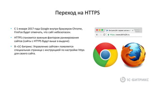 Переход на HTTPS
• C 1 января 2017 года Google внутри браузеров Chrome,
FireFox будет отмечать, что сайт небезопасен.
• HTTPS становится важным фактором ранжирования
сайтов (сайты с HTTPS будут выше в выдаче).
• В »1С-Битрикс: Управление сайтом» появляется
специальная страница с инструкцией по настройке https
для своего сайта.
 
