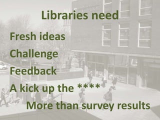 Libraries need
Fresh ideas
Challenge
Feedback
A kick up the ****
More than survey results
 