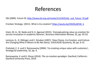 References
CBI (2009). Future fit: http://www.cbi.org.uk/media/1121435/cbi_uuk_future_fit.pdf
Fronteer Strategy (2011). What is Co-creation? https://youtu.be/VlD2EyW5W_k
Islam, M. A., M. Ikeda and N. K. Agarwal (2015). 'Conceptualizing value co-creation for
service innovation in academic libraries', Business Information Review, 32, pp. 45-52.
Lorenzo, G., D. Oblinger and C. Dziuban (2007). 'How Choice, Co-Creation, and Culture
Are Changing What It Means to Be Net Savvy', EDUCAUSE Quarterly, 30, pp. 6-12.
Prahalad, C. K. and V. Ramaswamy (2004). 'Co-creating unique value with customers',
Strategy & Leadership, 32, pp. 4.
Ramaswamy, V. and K. Ozcan (2014). The co-creation paradigm: Stanford, California :
Stanford University Press, 2014.
 