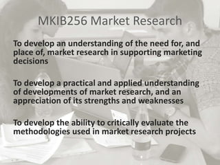 MKIB256 Market Research
To develop an understanding of the need for, and
place of, market research in supporting marketing
decisions
To develop a practical and applied understanding
of developments of market research, and an
appreciation of its strengths and weaknesses
To develop the ability to critically evaluate the
methodologies used in market research projects
 