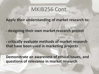 MKIB256 Cont.
Apply their understanding of market research to:
- designing their own market research project
- critically evaluate methods of market research
that have been used in marketing projects
Demonstrate an awareness of ethical issues, and
questions of relevance in market research
 
