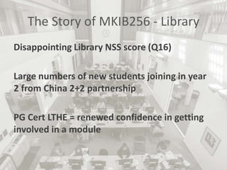 The Story of MKIB256 - Library
Disappointing Library NSS score (Q16)
Large numbers of new students joining in year
2 from China 2+2 partnership
PG Cert LTHE = renewed confidence in getting
involved in a module
 