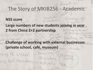The Story of MKIB256 - Academic
NSS score
Large numbers of new students joining in year
2 from China 2+2 partnership
Challenge of working with external businesses
(private school, café, museum)
 