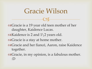 Gracie Wilson
               
Gracie is a 19 year old teen mother of her
 daughter, Kaidence Lucas.
Kaidence is 2 and 1...