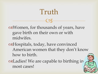 Truth
               
Women, for thousands of years, have
 gave birth on their own or with
 midwifes.
Hospitals, today,...