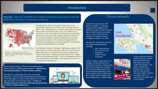 Introduction
Objective: Assess the feasibility of an integrated telecolposcopy solution from the
perspectives of patient and provider acceptance
Clinical network
Rayburn et. al. "Distribution of American Congress of
Obstetricians and Gynecologists Fellows and Junior Fellows in
Practice in the United States" OBSTETRICS & GYNECOLOGY, VOL.
119, NO. 5, MAY 2012
According to the ASCCP Steering Committee, the current
opportunistic approach to cervical cancer screening in the U.S.
fails to reach sub-populations of women where rates of incidence
and mortality are similar to rates in low and middle income
countries at a rate much higher than the general US population.1
Reasons are complex and the challenge extends to women in
low-resource, medically underserved regions, and therefore
invasive cervical cancer in the US today is strongly linked to
socioeconomic, geographic and racial disparities 1 where health
access has traditionally been a challenge.
The challenge includes a shortage of colposcopy providers in the
US to reach rural women where only 50% of US counties have a
colposcopist (Fig. 1) and those without access to specialists in
urban centers without colposcopy services where loss to follow-
up from initial screening is high.2 For the many patients who live
in counties without a colposcopist, transportation to the clinic is
a real barrier to seeking care.3
Family Planning Associates (FPA
Women’s Health) is a nationally
recognized & accredited family
planning provider that offers patients
safe & convenient access to quality
care in a mix or urban and rural
settings. The network has been
accredited by AAAHC since 1996.
FPA Women’s Health works primarily
with underserved populations
including:
• Low income patients
• Inner-city and rural
populations
• Undocumented
immigrants
However, today, a colposcopist is not
available at many sites due to the
relatively low number of patients with
abnormal screening tests. However,
lack of colposcopists prevent them
from expanding colposcopy services
despite patient need and addressing
loss to follow-up from longer travel
time and distance to another center.
50% of cervical cancers in US are in unscreened women.
Another 10% are in underscreened women4-6 . Reaching this
unscreened population is critical to impact mortality.
Telemedicine can potentially solve this, by extending
colposcopy services to sites lacking expertise and equipment.
The remote expert can assist to better identify sites to biopsy.
Video and audio communication is key. 7-9 To date, no
conclusive study has shown that a telecolposcopy technology
is a means to improve patient care.
It is also unknown how well
patients that live in remote
areas and benefit from
telecolposcopy actually
accept the procedure. Few
studies assessed their
feelings about a remote
expert during the exam.
This study sought to explore
this angle as well, as it
hasn’t been discussed much
in the literature.
 